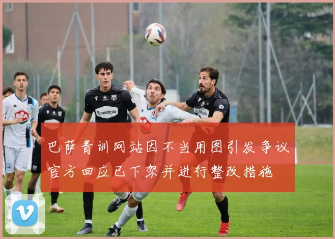 巴萨青训网站因不当用图引发争议官方回应已下架并进行整改措施