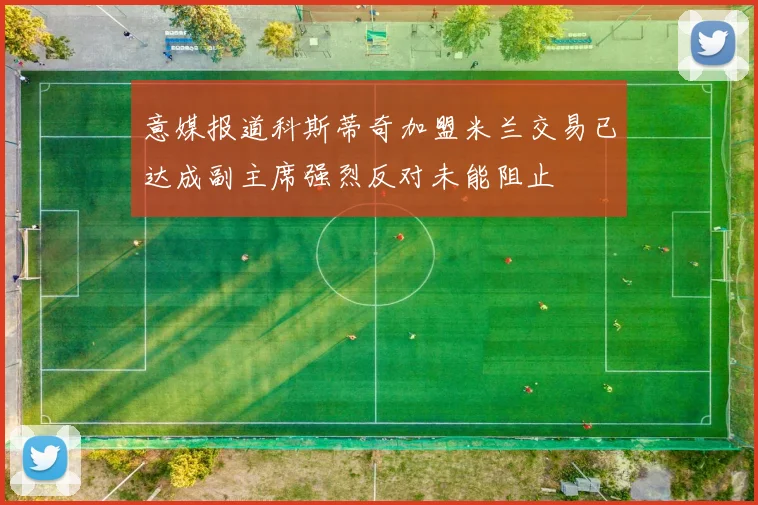 意媒报道科斯蒂奇加盟米兰交易已达成副主席强烈反对未能阻止
