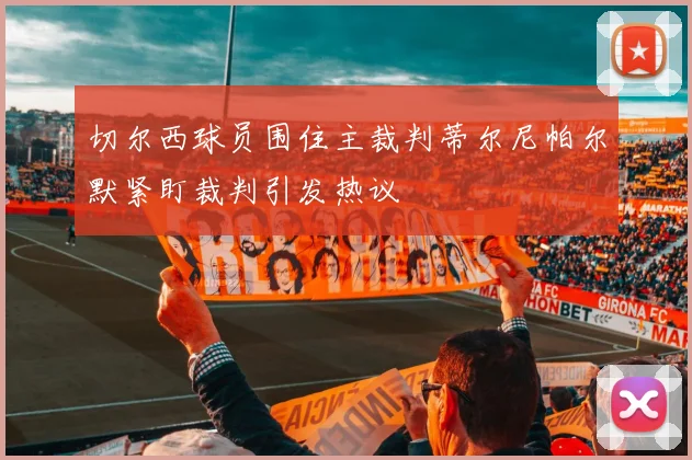 切尔西球员围住主裁判蒂尔尼帕尔默紧盯裁判引发热议