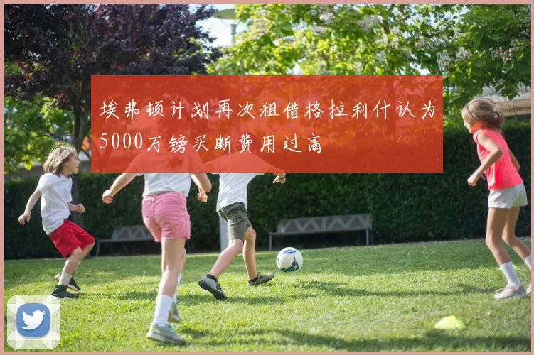 埃弗顿计划再次租借格拉利什认为5000万镑买断费用过高