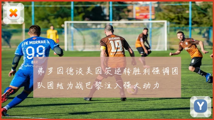 弗罗因德谈美因茨逆转胜利强调团队团结为战巴黎注入强大动力