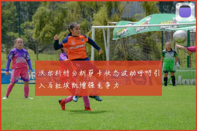 沃尔科特分析萨卡状态波动呼吁引入马杜埃凯增强竞争力