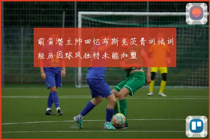 前黄潜主帅回忆布斯克茨青训试训经历因球风独特未能加盟